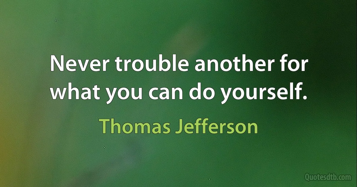 Never trouble another for what you can do yourself. (Thomas Jefferson)