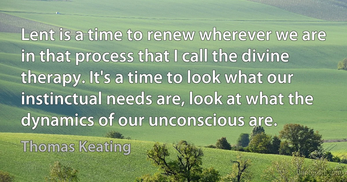 Lent is a time to renew wherever we are in that process that I call the divine therapy. It's a time to look what our instinctual needs are, look at what the dynamics of our unconscious are. (Thomas Keating)