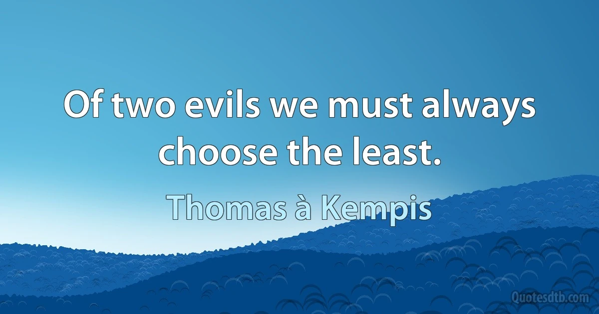 Of two evils we must always choose the least. (Thomas à Kempis)