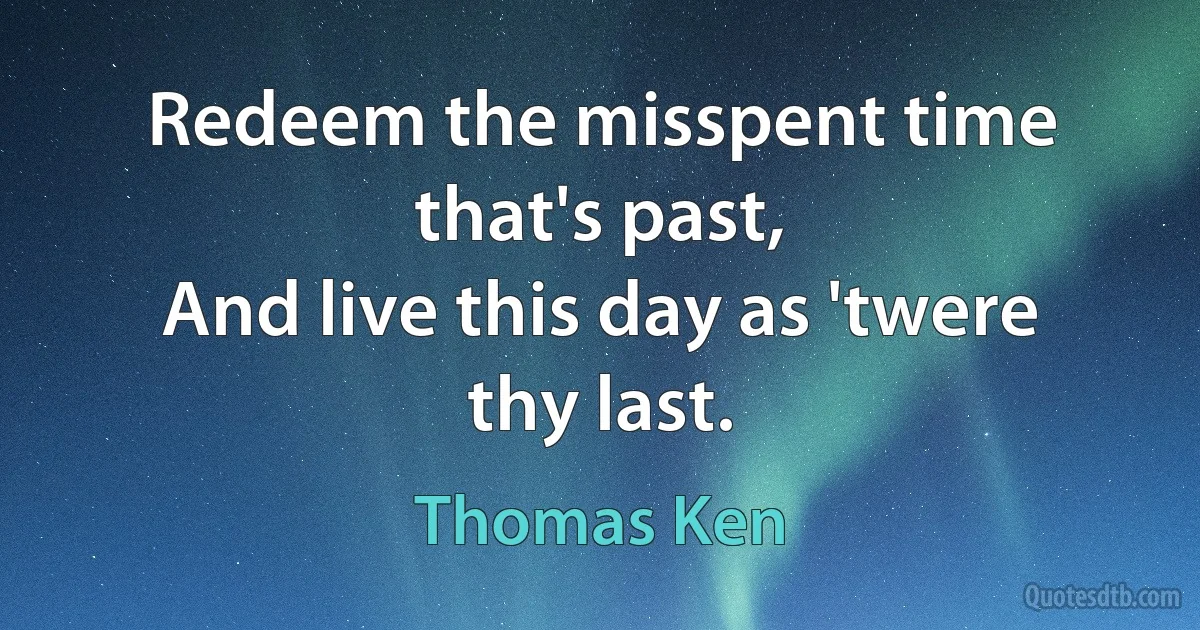 Redeem the misspent time that's past,
And live this day as 'twere thy last. (Thomas Ken)