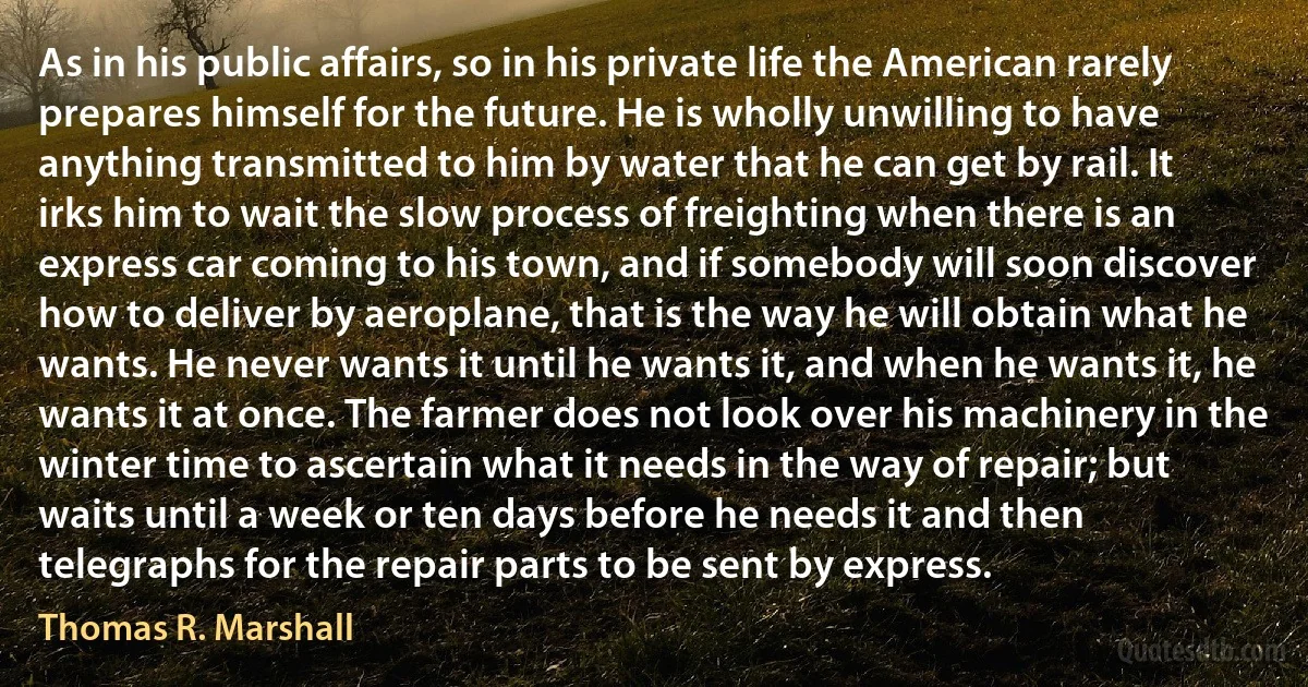 As in his public affairs, so in his private life the American rarely prepares himself for the future. He is wholly unwilling to have anything transmitted to him by water that he can get by rail. It irks him to wait the slow process of freighting when there is an express car coming to his town, and if somebody will soon discover how to deliver by aeroplane, that is the way he will obtain what he wants. He never wants it until he wants it, and when he wants it, he wants it at once. The farmer does not look over his machinery in the winter time to ascertain what it needs in the way of repair; but waits until a week or ten days before he needs it and then telegraphs for the repair parts to be sent by express. (Thomas R. Marshall)