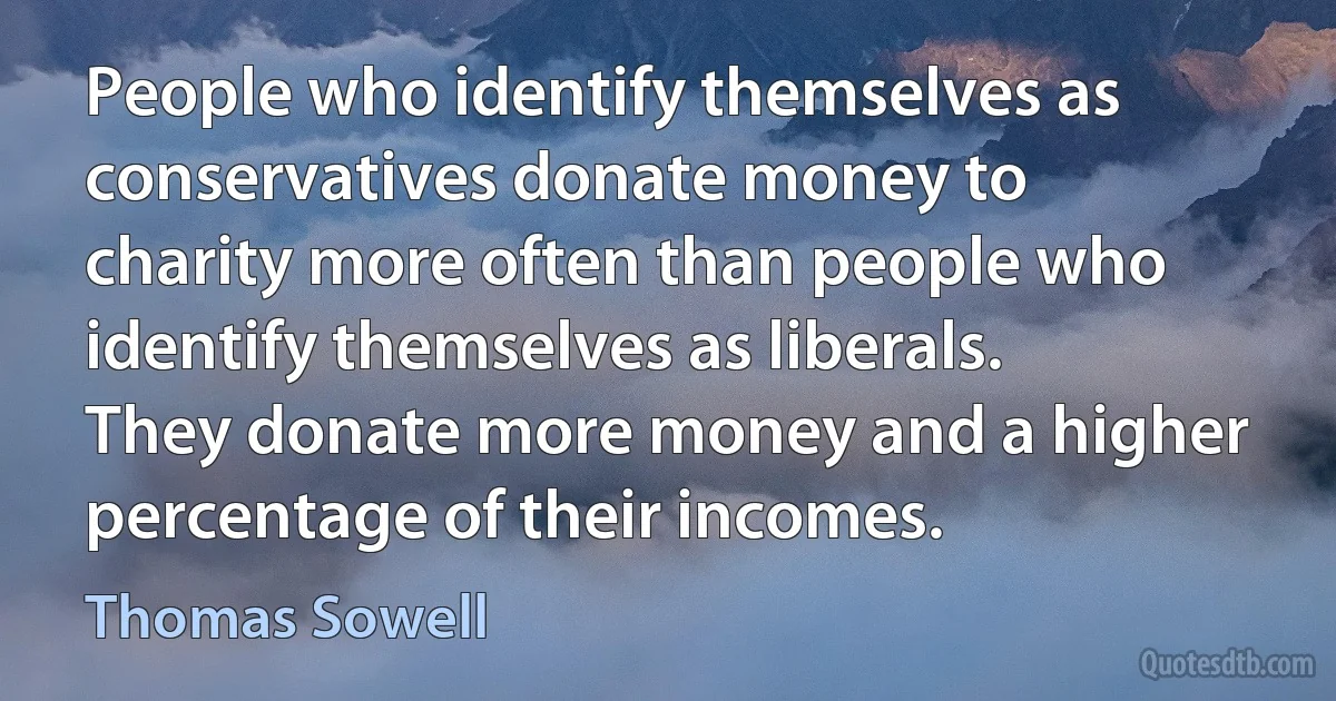 People who identify themselves as conservatives donate money to charity more often than people who identify themselves as liberals. They donate more money and a higher percentage of their incomes. (Thomas Sowell)