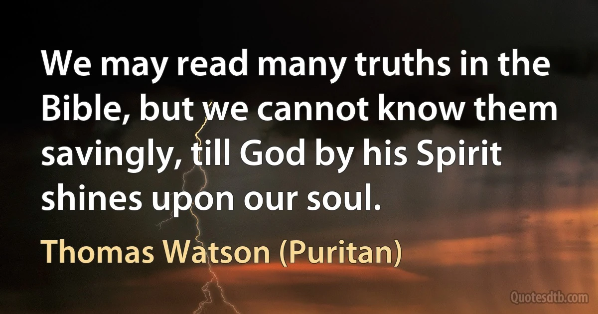 We may read many truths in the Bible, but we cannot know them savingly, till God by his Spirit shines upon our soul. (Thomas Watson (Puritan))