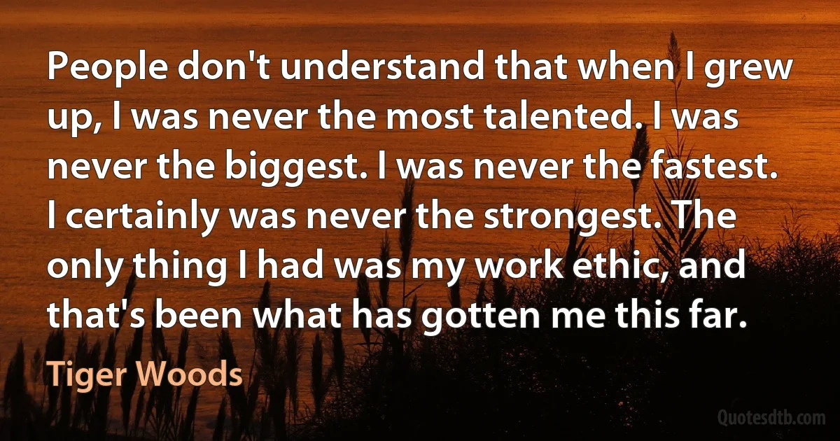 People don't understand that when I grew up, I was never the most talented. I was never the biggest. I was never the fastest. I certainly was never the strongest. The only thing I had was my work ethic, and that's been what has gotten me this far. (Tiger Woods)