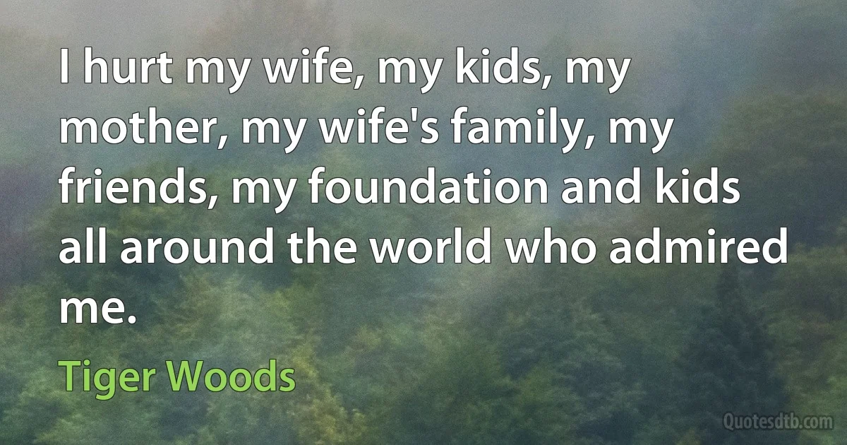 I hurt my wife, my kids, my mother, my wife's family, my friends, my foundation and kids all around the world who admired me. (Tiger Woods)