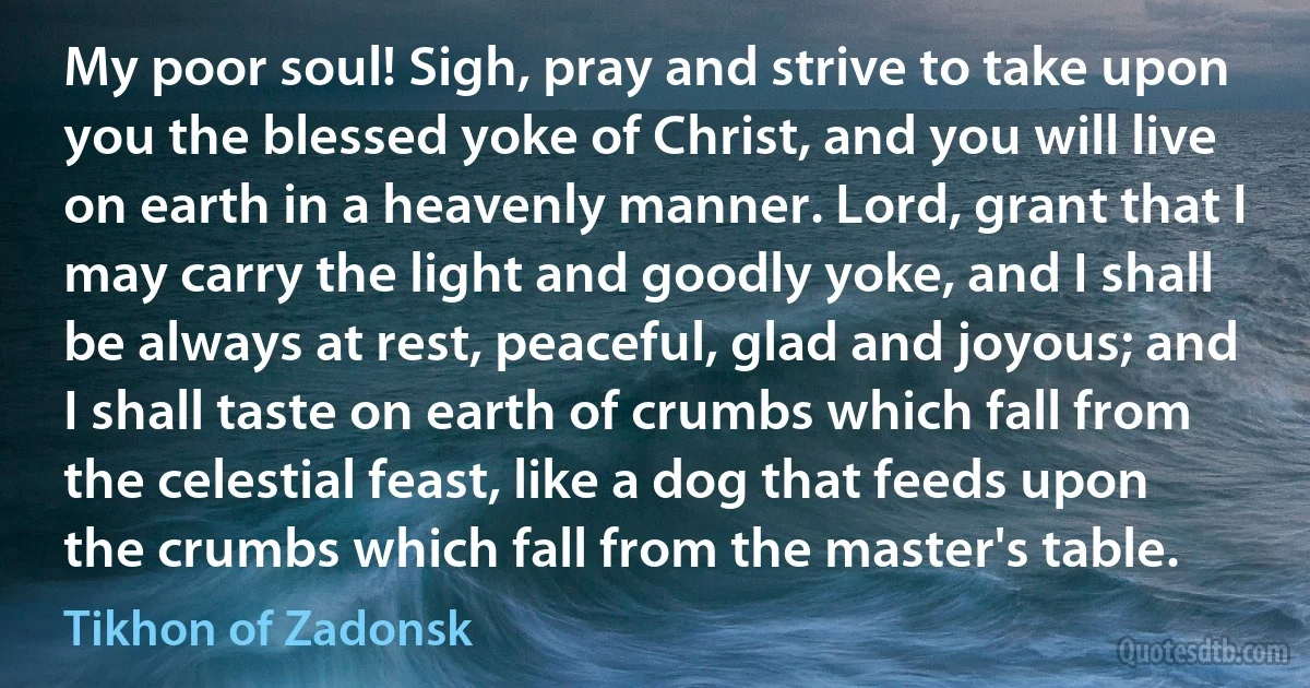 My poor soul! Sigh, pray and strive to take upon you the blessed yoke of Christ, and you will live on earth in a heavenly manner. Lord, grant that I may carry the light and goodly yoke, and I shall be always at rest, peaceful, glad and joyous; and I shall taste on earth of crumbs which fall from the celestial feast, like a dog that feeds upon the crumbs which fall from the master's table. (Tikhon of Zadonsk)