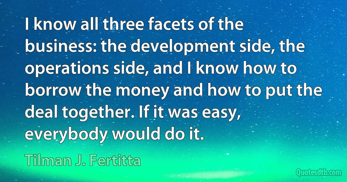 I know all three facets of the business: the development side, the operations side, and I know how to borrow the money and how to put the deal together. If it was easy, everybody would do it. (Tilman J. Fertitta)