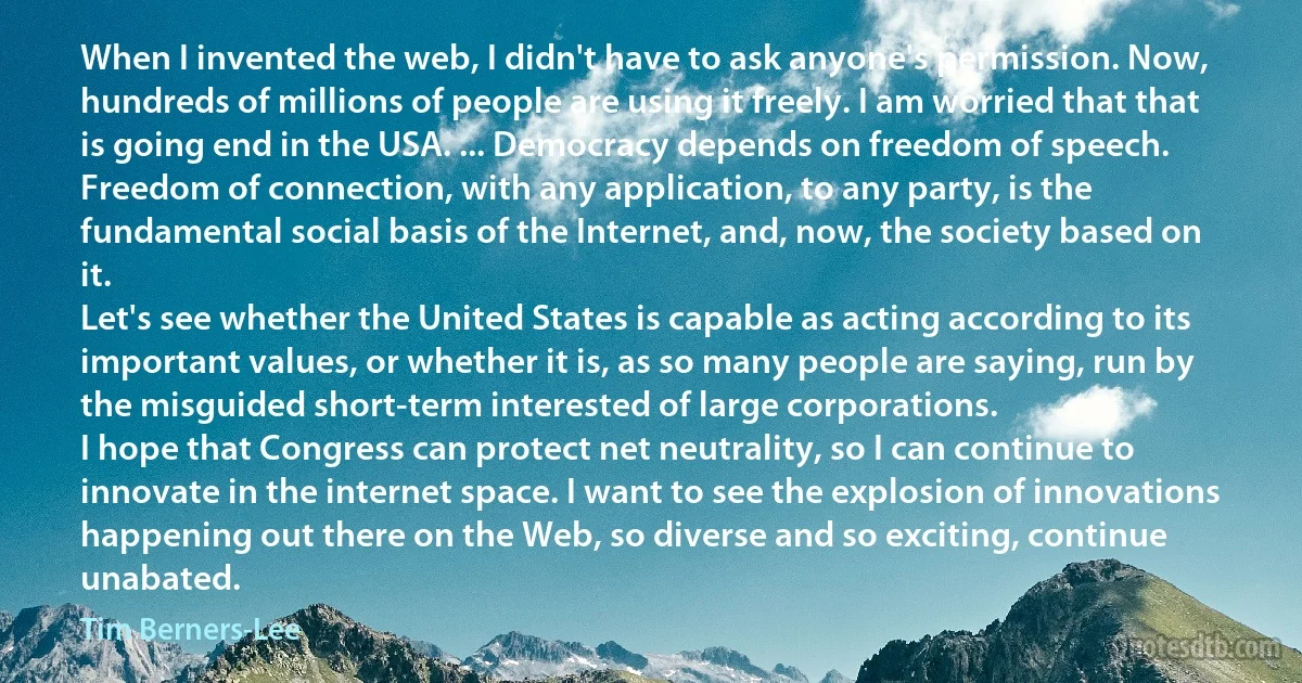 When I invented the web, I didn't have to ask anyone's permission. Now, hundreds of millions of people are using it freely. I am worried that that is going end in the USA. ... Democracy depends on freedom of speech. Freedom of connection, with any application, to any party, is the fundamental social basis of the Internet, and, now, the society based on it.
Let's see whether the United States is capable as acting according to its important values, or whether it is, as so many people are saying, run by the misguided short-term interested of large corporations.
I hope that Congress can protect net neutrality, so I can continue to innovate in the internet space. I want to see the explosion of innovations happening out there on the Web, so diverse and so exciting, continue unabated. (Tim Berners-Lee)