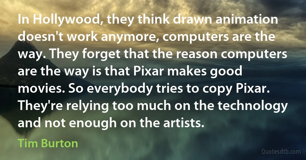 In Hollywood, they think drawn animation doesn't work anymore, computers are the way. They forget that the reason computers are the way is that Pixar makes good movies. So everybody tries to copy Pixar. They're relying too much on the technology and not enough on the artists. (Tim Burton)