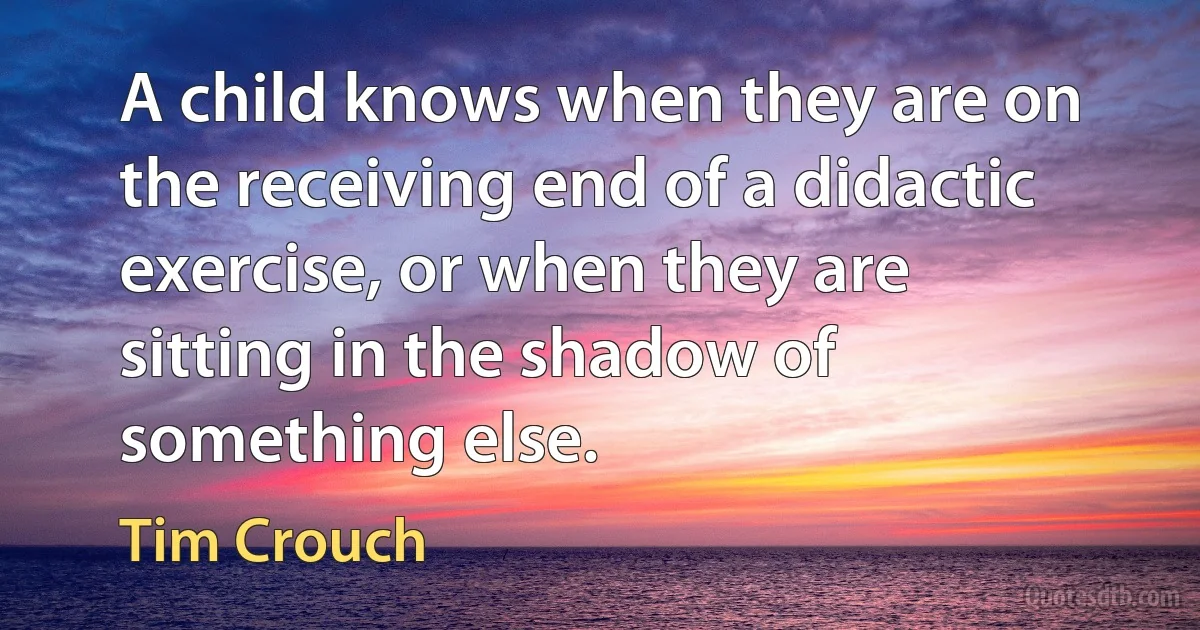 A child knows when they are on the receiving end of a didactic exercise, or when they are sitting in the shadow of something else. (Tim Crouch)