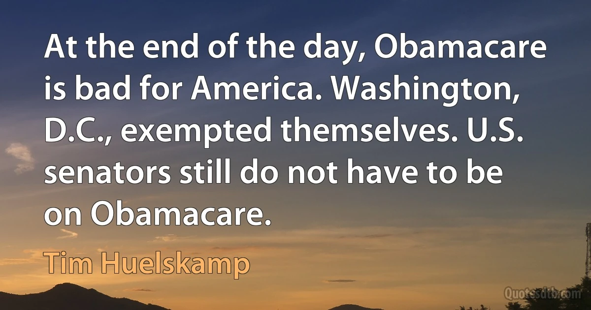 At the end of the day, Obamacare is bad for America. Washington, D.C., exempted themselves. U.S. senators still do not have to be on Obamacare. (Tim Huelskamp)