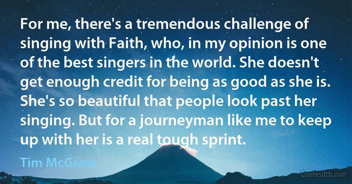 For me, there's a tremendous challenge of singing with Faith, who, in my opinion is one of the best singers in the world. She doesn't get enough credit for being as good as she is. She's so beautiful that people look past her singing. But for a journeyman like me to keep up with her is a real tough sprint. (Tim McGraw)