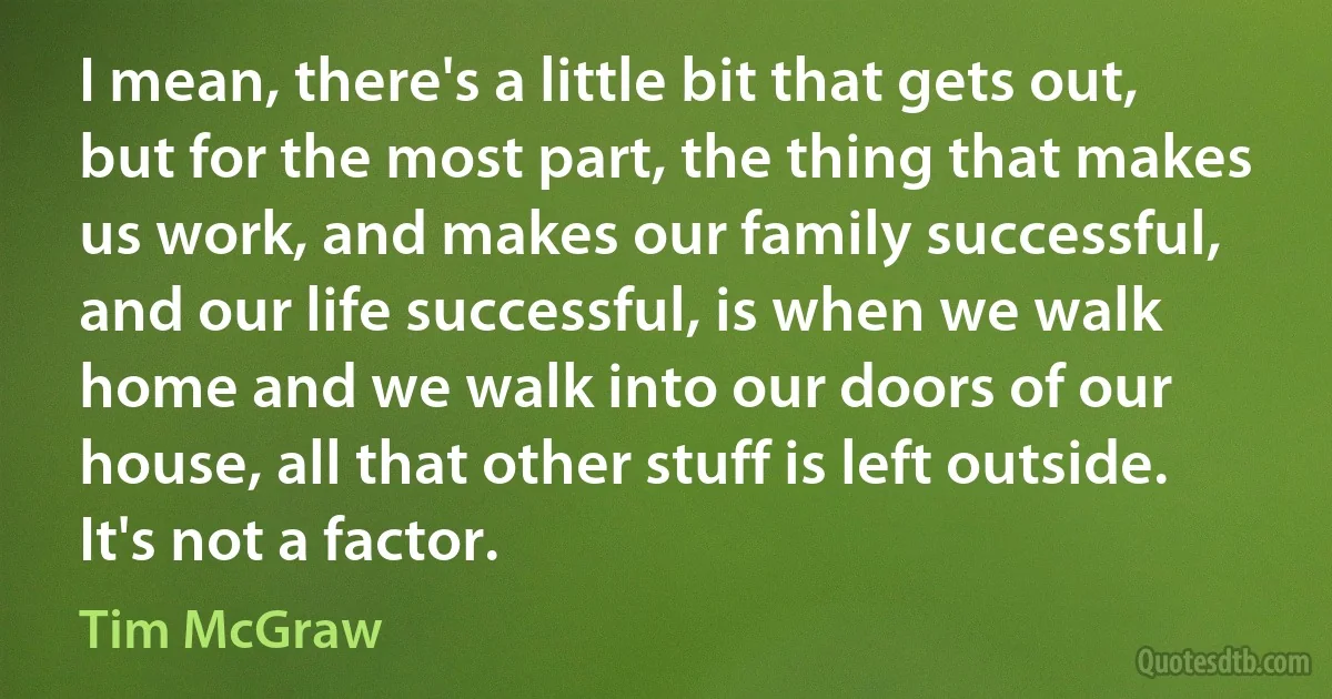 I mean, there's a little bit that gets out, but for the most part, the thing that makes us work, and makes our family successful, and our life successful, is when we walk home and we walk into our doors of our house, all that other stuff is left outside. It's not a factor. (Tim McGraw)