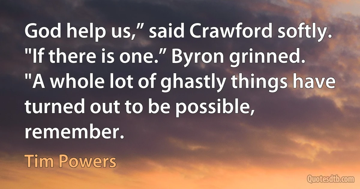 God help us,” said Crawford softly.
"If there is one.” Byron grinned. "A whole lot of ghastly things have turned out to be possible, remember. (Tim Powers)