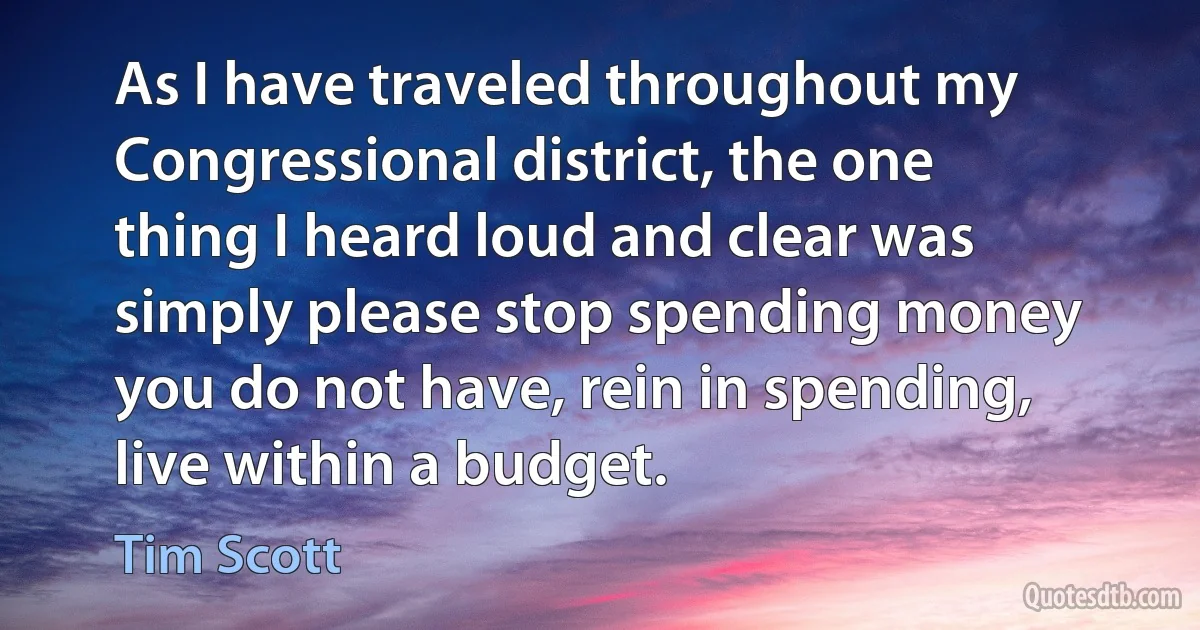 As I have traveled throughout my Congressional district, the one thing I heard loud and clear was simply please stop spending money you do not have, rein in spending, live within a budget. (Tim Scott)