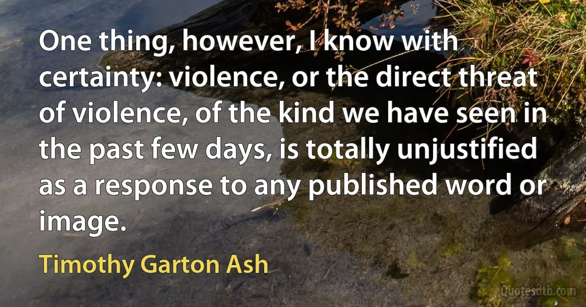 One thing, however, I know with certainty: violence, or the direct threat of violence, of the kind we have seen in the past few days, is totally unjustified as a response to any published word or image. (Timothy Garton Ash)