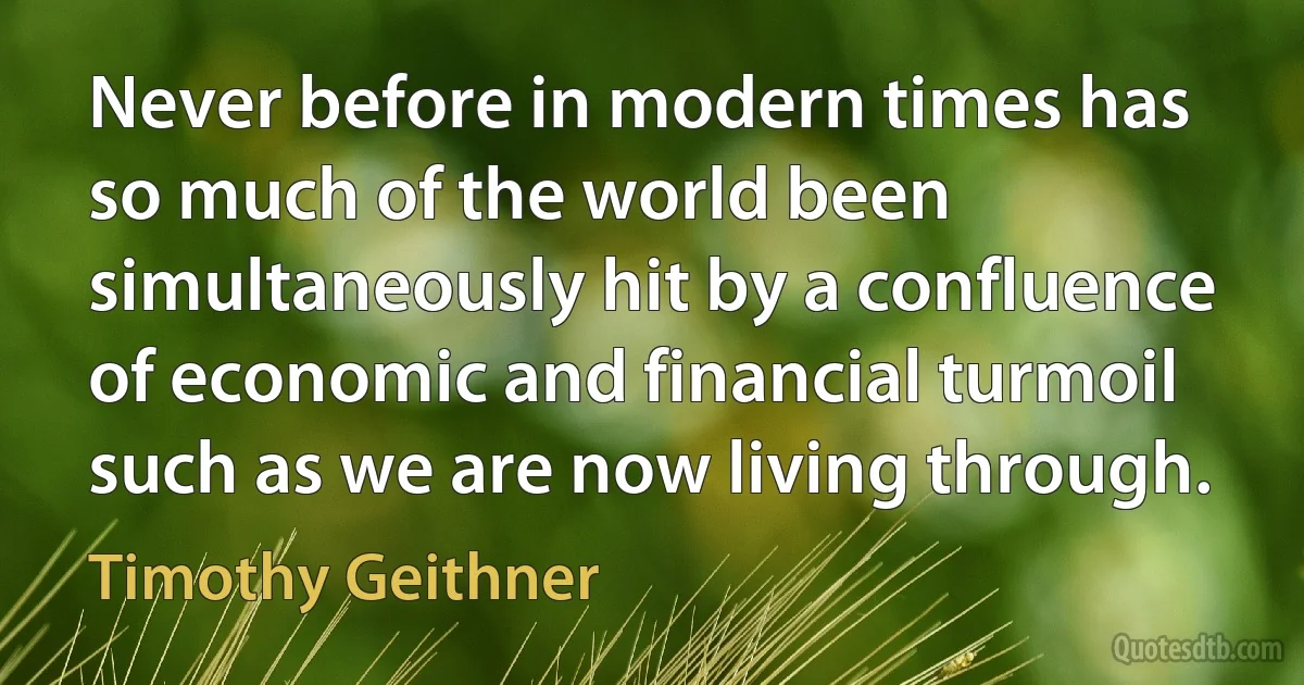 Never before in modern times has so much of the world been simultaneously hit by a confluence of economic and financial turmoil such as we are now living through. (Timothy Geithner)