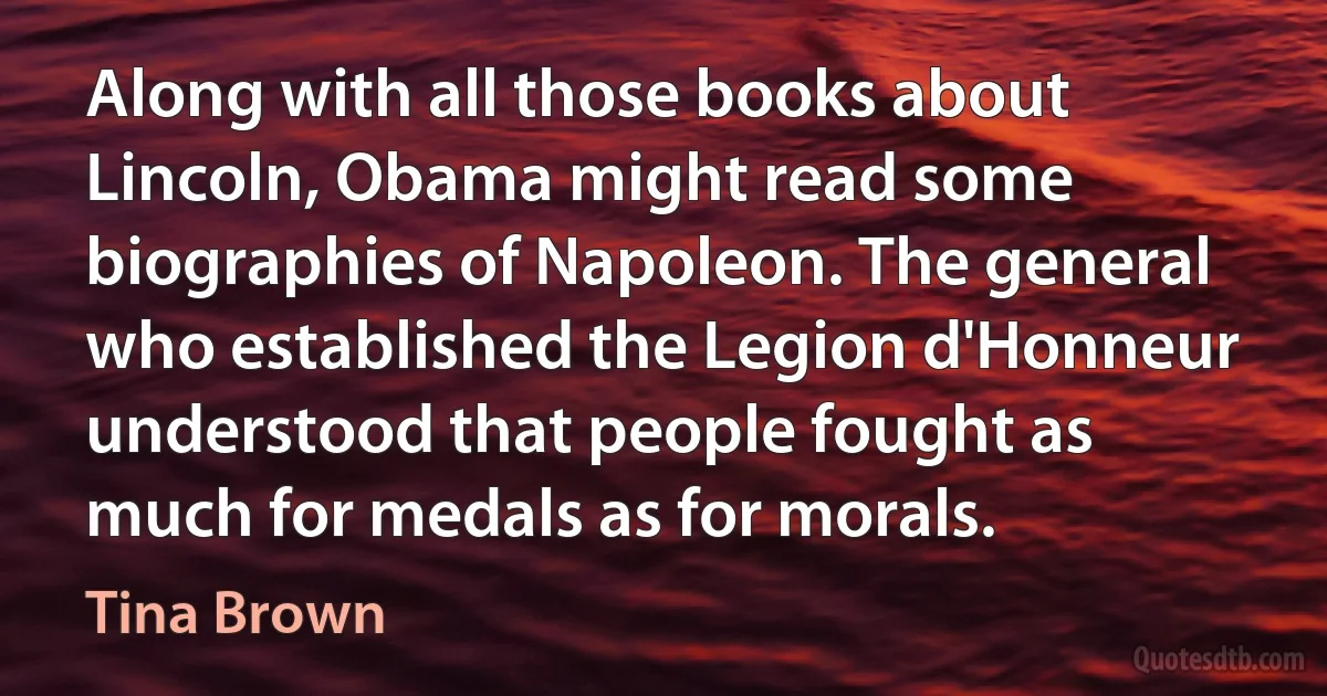 Along with all those books about Lincoln, Obama might read some biographies of Napoleon. The general who established the Legion d'Honneur understood that people fought as much for medals as for morals. (Tina Brown)