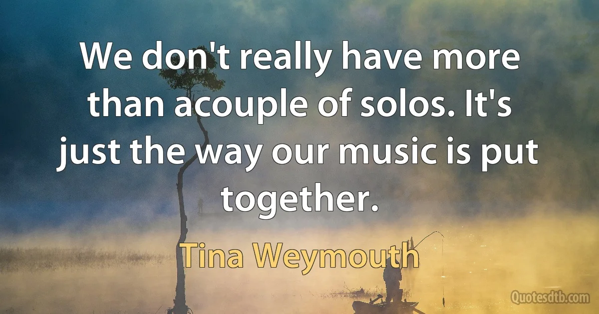 We don't really have more than acouple of solos. It's just the way our music is put together. (Tina Weymouth)