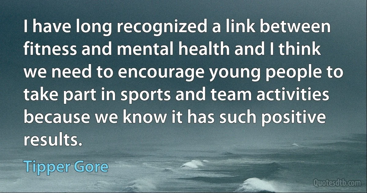 I have long recognized a link between fitness and mental health and I think we need to encourage young people to take part in sports and team activities because we know it has such positive results. (Tipper Gore)