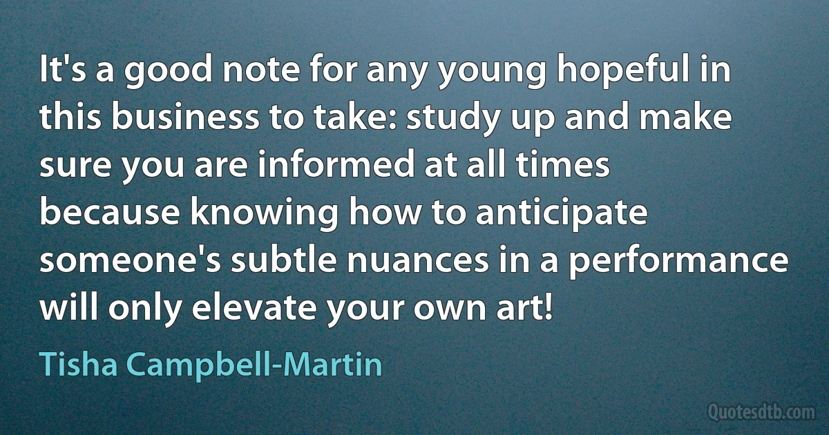 It's a good note for any young hopeful in this business to take: study up and make sure you are informed at all times because knowing how to anticipate someone's subtle nuances in a performance will only elevate your own art! (Tisha Campbell-Martin)