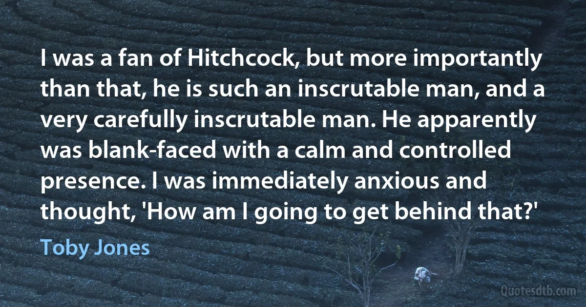 I was a fan of Hitchcock, but more importantly than that, he is such an inscrutable man, and a very carefully inscrutable man. He apparently was blank-faced with a calm and controlled presence. I was immediately anxious and thought, 'How am I going to get behind that?' (Toby Jones)