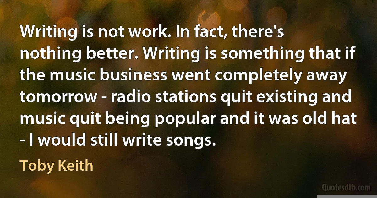 Writing is not work. In fact, there's nothing better. Writing is something that if the music business went completely away tomorrow - radio stations quit existing and music quit being popular and it was old hat - I would still write songs. (Toby Keith)