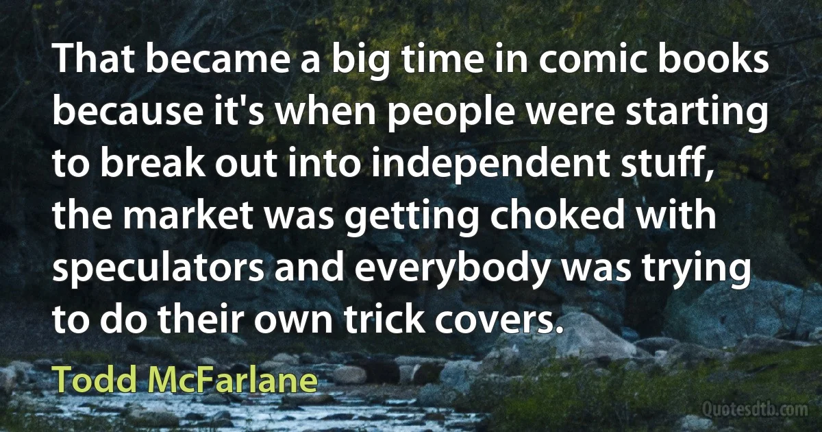 That became a big time in comic books because it's when people were starting to break out into independent stuff, the market was getting choked with speculators and everybody was trying to do their own trick covers. (Todd McFarlane)