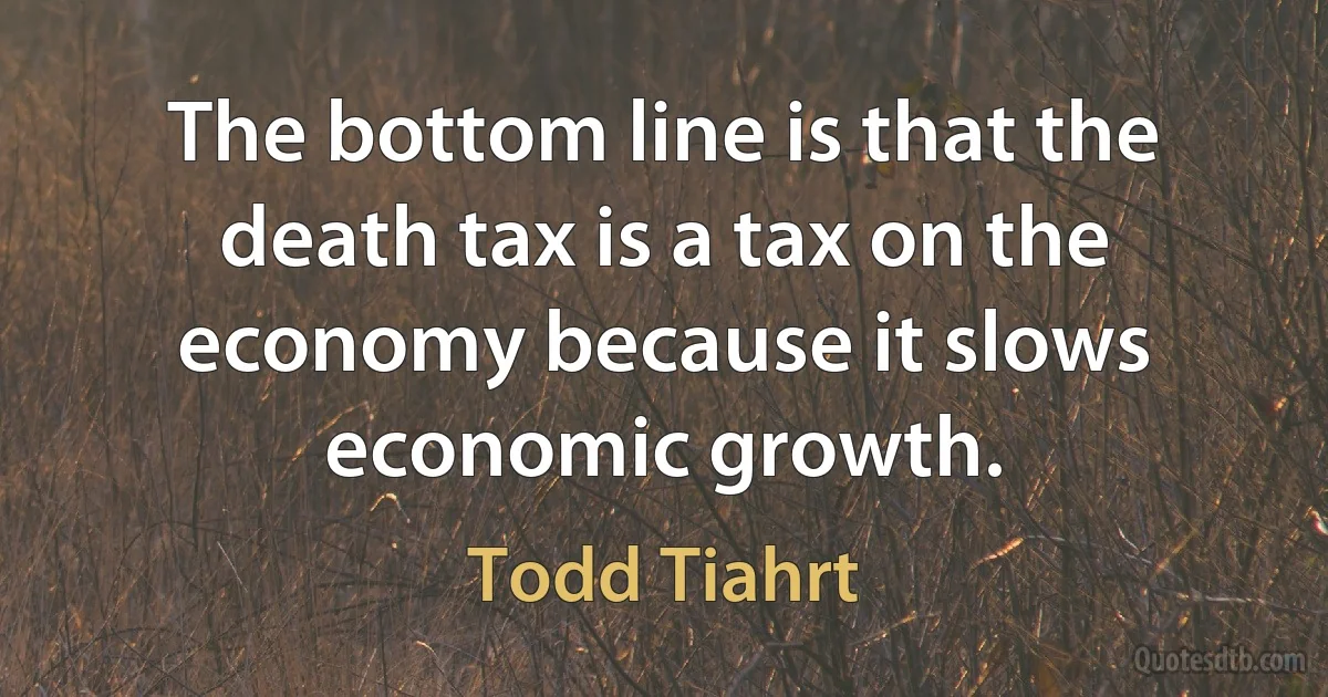 The bottom line is that the death tax is a tax on the economy because it slows economic growth. (Todd Tiahrt)