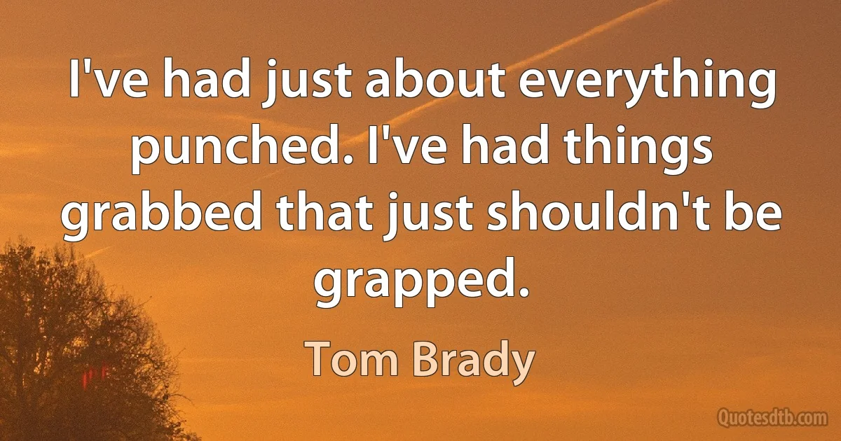 I've had just about everything punched. I've had things grabbed that just shouldn't be grapped. (Tom Brady)