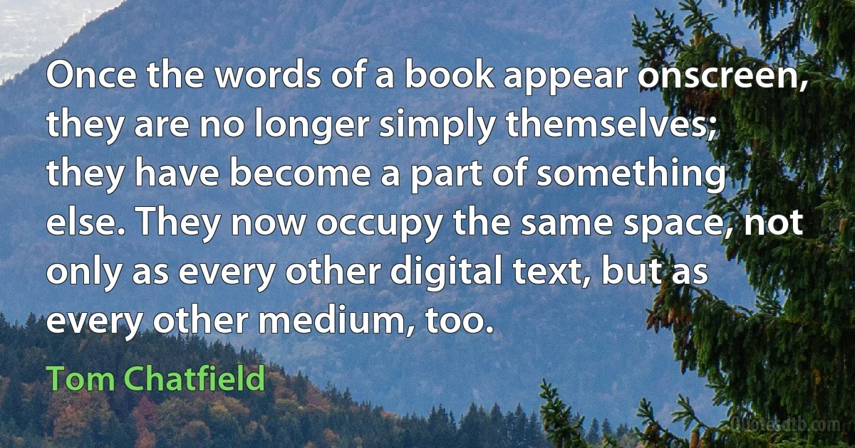 Once the words of a book appear onscreen, they are no longer simply themselves; they have become a part of something else. They now occupy the same space, not only as every other digital text, but as every other medium, too. (Tom Chatfield)