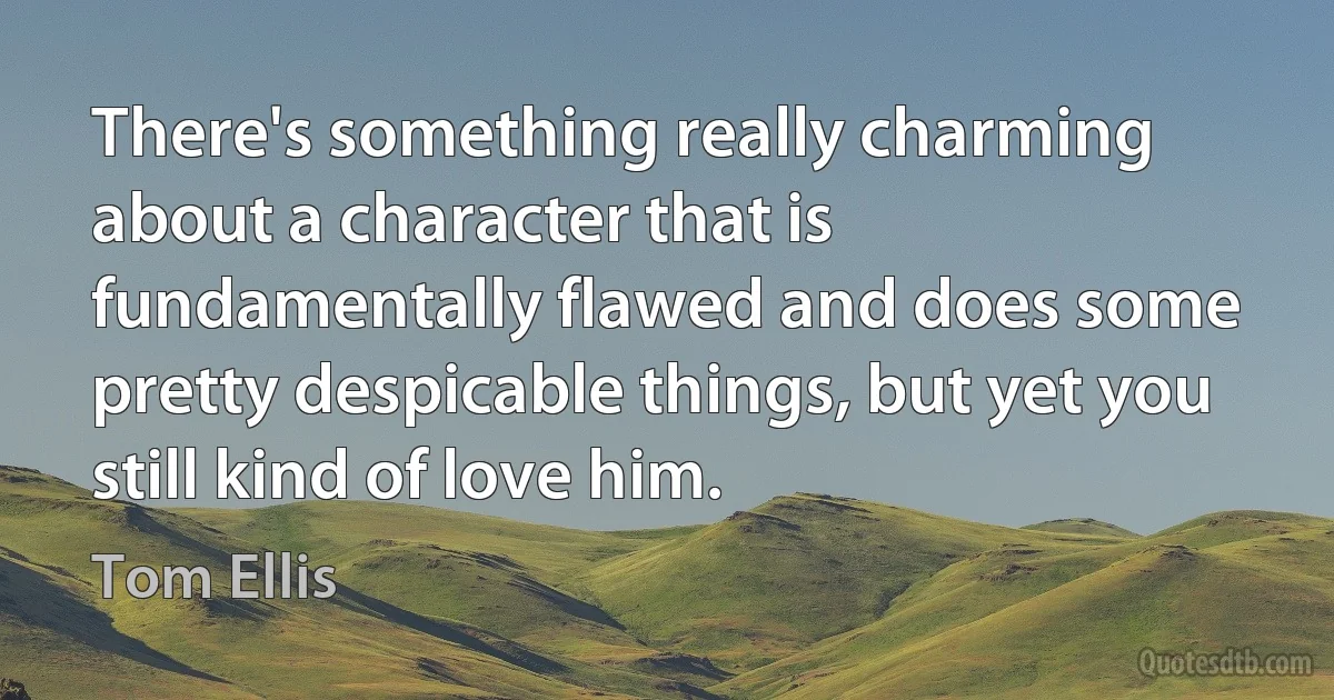 There's something really charming about a character that is fundamentally flawed and does some pretty despicable things, but yet you still kind of love him. (Tom Ellis)