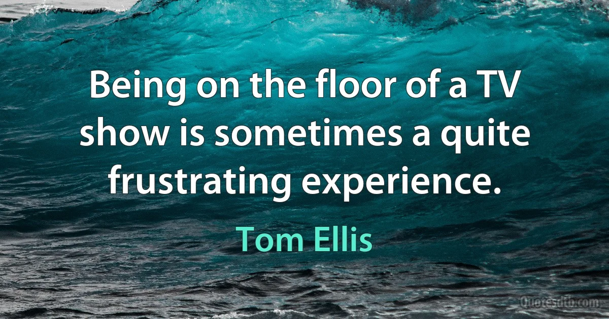 Being on the floor of a TV show is sometimes a quite frustrating experience. (Tom Ellis)