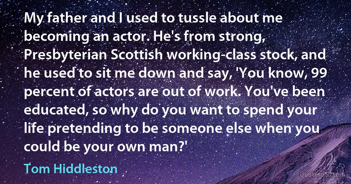 My father and I used to tussle about me becoming an actor. He's from strong, Presbyterian Scottish working-class stock, and he used to sit me down and say, 'You know, 99 percent of actors are out of work. You've been educated, so why do you want to spend your life pretending to be someone else when you could be your own man?' (Tom Hiddleston)