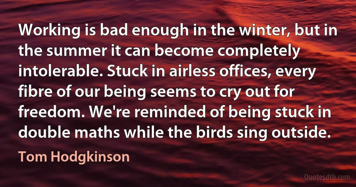 Working is bad enough in the winter, but in the summer it can become completely intolerable. Stuck in airless offices, every fibre of our being seems to cry out for freedom. We're reminded of being stuck in double maths while the birds sing outside. (Tom Hodgkinson)