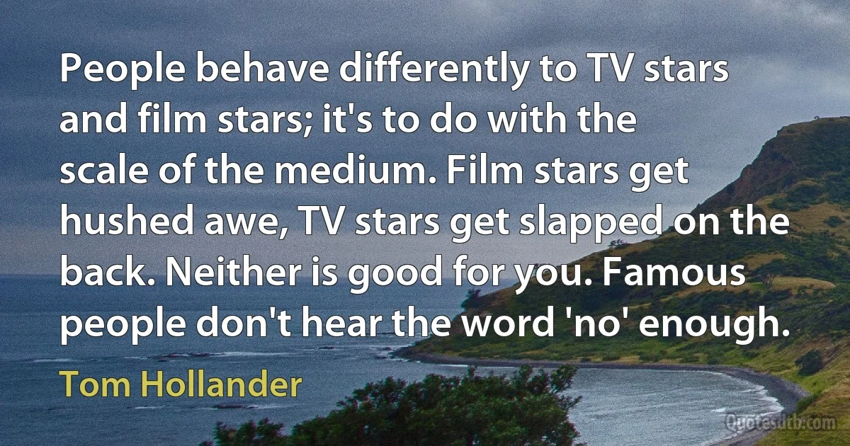 People behave differently to TV stars and film stars; it's to do with the scale of the medium. Film stars get hushed awe, TV stars get slapped on the back. Neither is good for you. Famous people don't hear the word 'no' enough. (Tom Hollander)