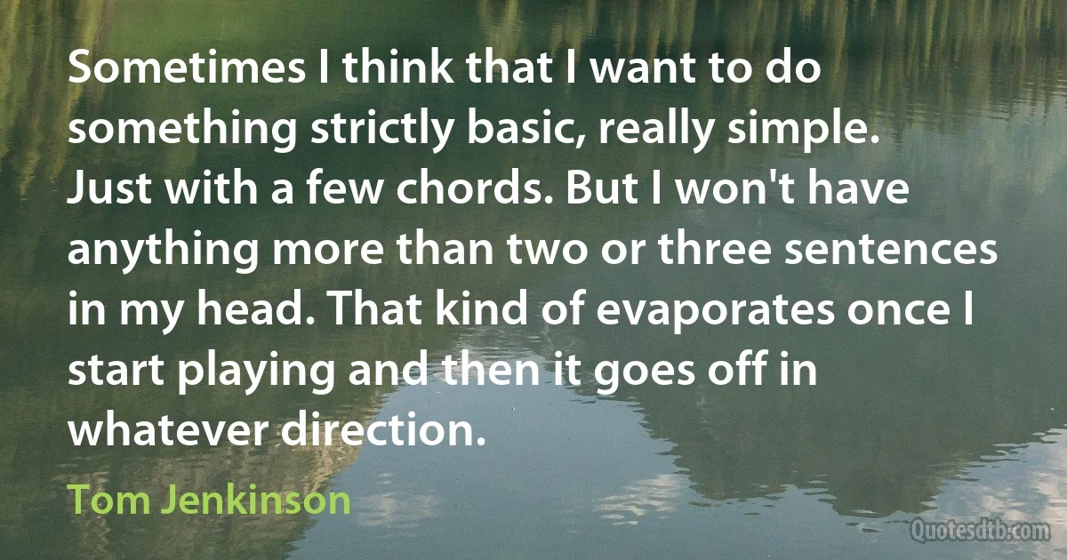 Sometimes I think that I want to do something strictly basic, really simple. Just with a few chords. But I won't have anything more than two or three sentences in my head. That kind of evaporates once I start playing and then it goes off in whatever direction. (Tom Jenkinson)