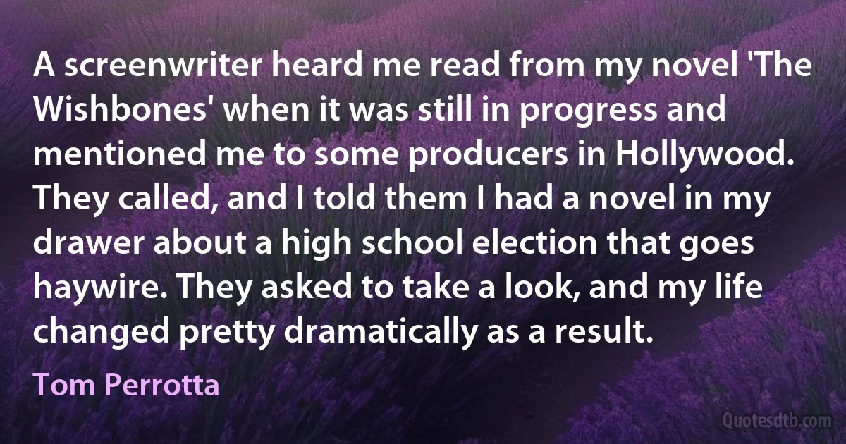 A screenwriter heard me read from my novel 'The Wishbones' when it was still in progress and mentioned me to some producers in Hollywood. They called, and I told them I had a novel in my drawer about a high school election that goes haywire. They asked to take a look, and my life changed pretty dramatically as a result. (Tom Perrotta)