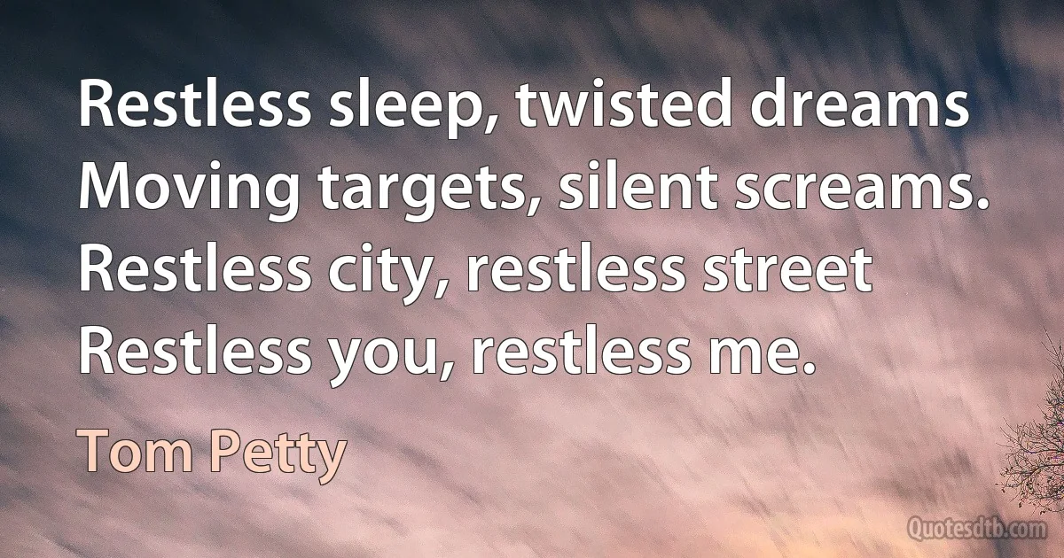 Restless sleep, twisted dreams
Moving targets, silent screams.
Restless city, restless street
Restless you, restless me. (Tom Petty)