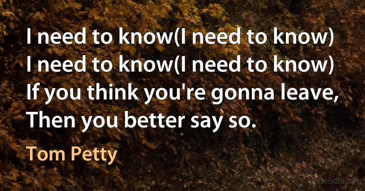 I need to know(I need to know)
I need to know(I need to know)
If you think you're gonna leave,
Then you better say so. (Tom Petty)