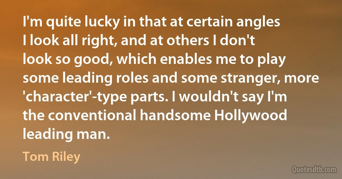 I'm quite lucky in that at certain angles I look all right, and at others I don't look so good, which enables me to play some leading roles and some stranger, more 'character'-type parts. I wouldn't say I'm the conventional handsome Hollywood leading man. (Tom Riley)