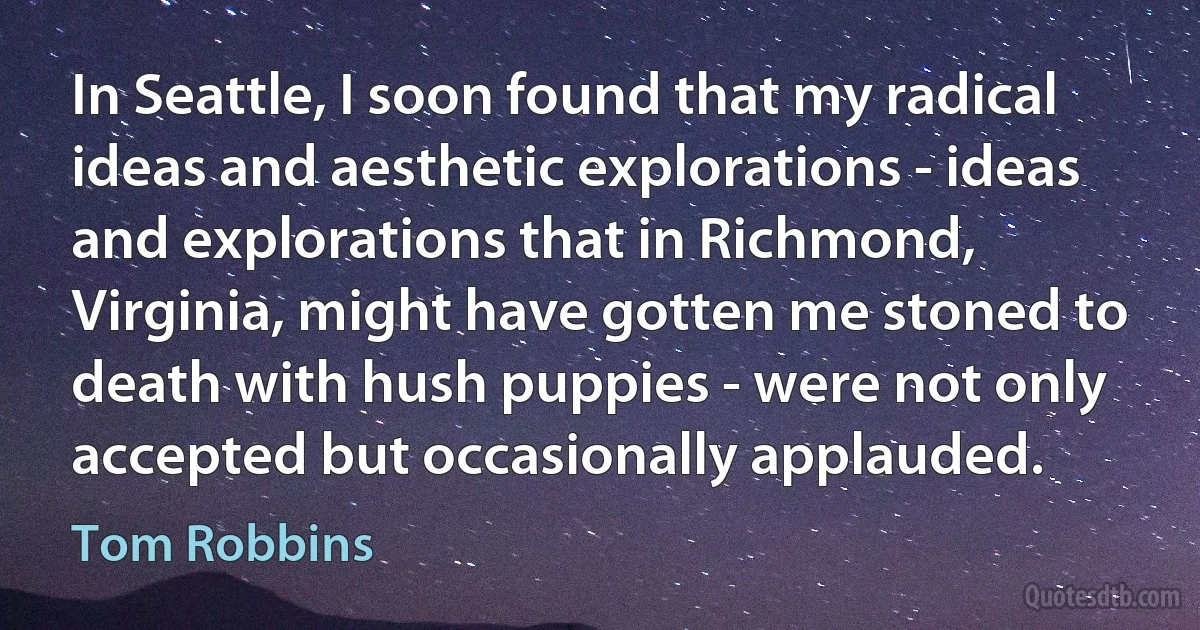 In Seattle, I soon found that my radical ideas and aesthetic explorations - ideas and explorations that in Richmond, Virginia, might have gotten me stoned to death with hush puppies - were not only accepted but occasionally applauded. (Tom Robbins)