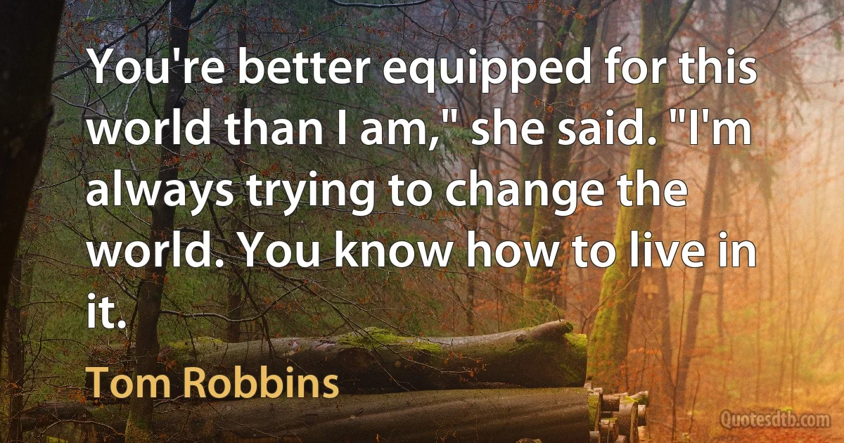 You're better equipped for this world than I am," she said. "I'm always trying to change the world. You know how to live in it. (Tom Robbins)