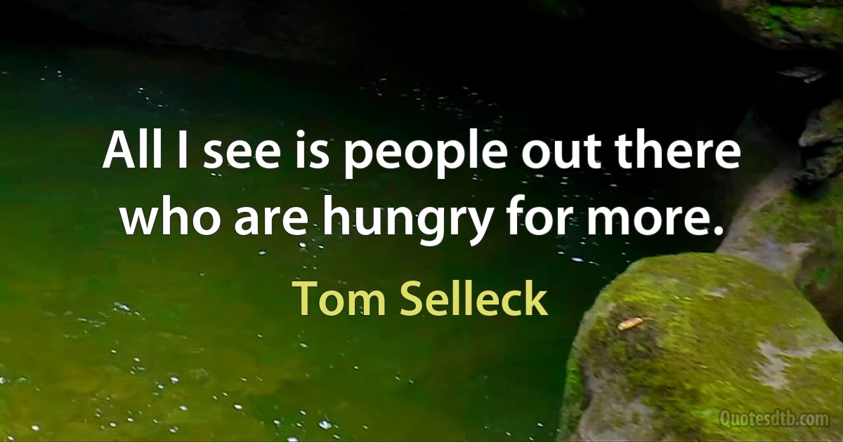 All I see is people out there who are hungry for more. (Tom Selleck)