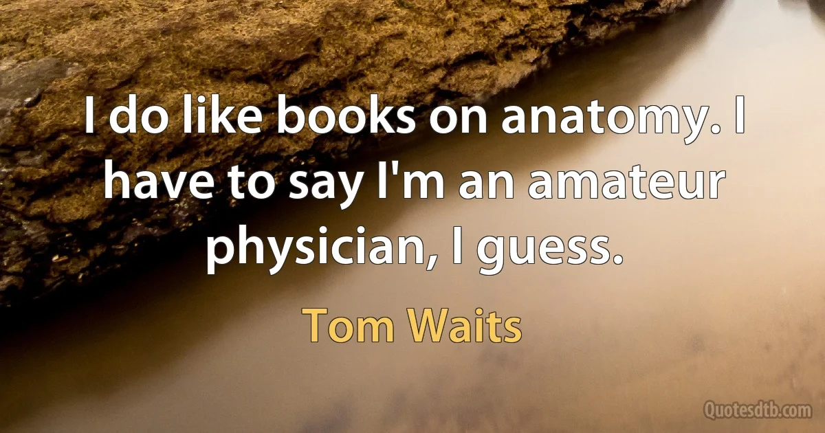 I do like books on anatomy. I have to say I'm an amateur physician, I guess. (Tom Waits)