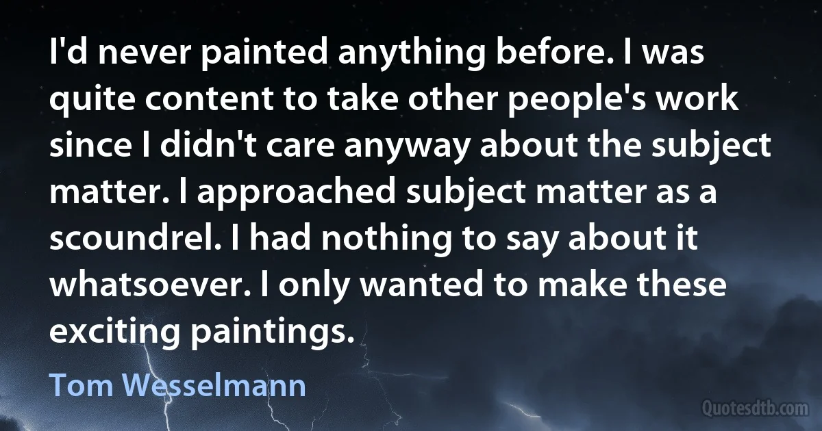 I'd never painted anything before. I was quite content to take other people's work since I didn't care anyway about the subject matter. I approached subject matter as a scoundrel. I had nothing to say about it whatsoever. I only wanted to make these exciting paintings. (Tom Wesselmann)