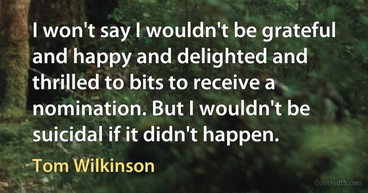 I won't say I wouldn't be grateful and happy and delighted and thrilled to bits to receive a nomination. But I wouldn't be suicidal if it didn't happen. (Tom Wilkinson)