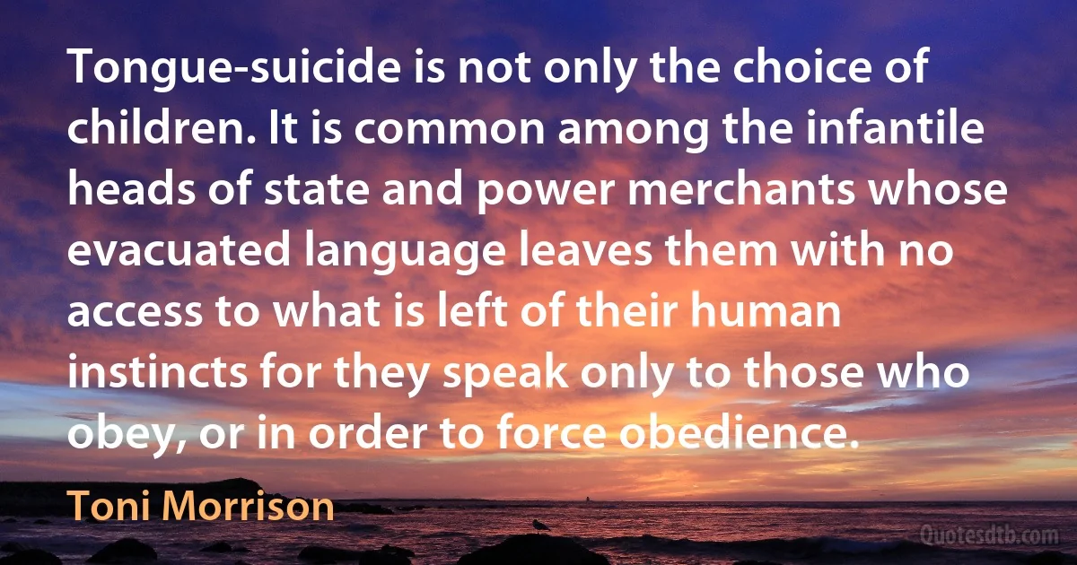 Tongue-suicide is not only the choice of children. It is common among the infantile heads of state and power merchants whose evacuated language leaves them with no access to what is left of their human instincts for they speak only to those who obey, or in order to force obedience. (Toni Morrison)