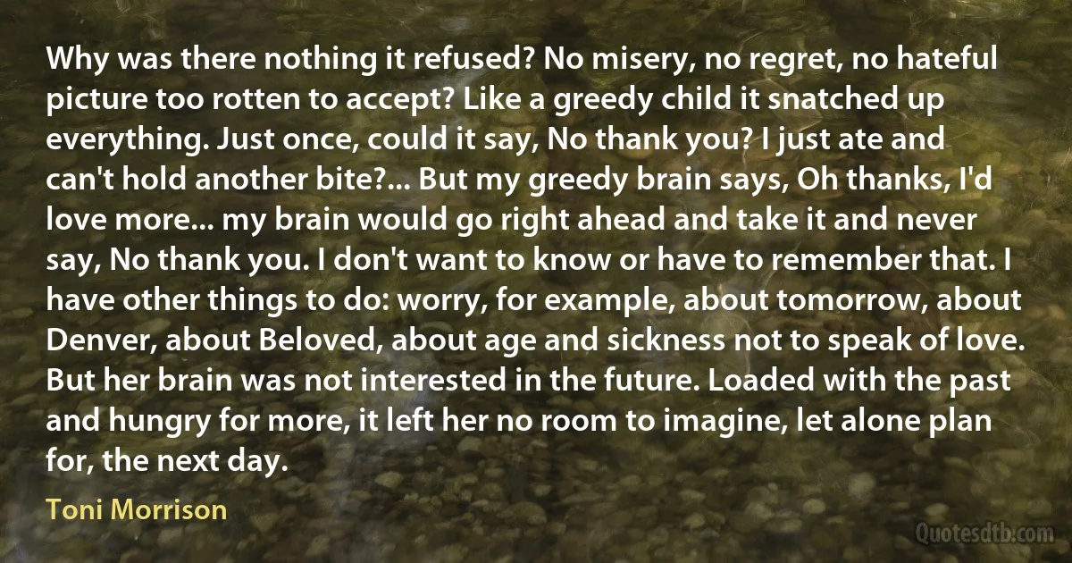 Why was there nothing it refused? No misery, no regret, no hateful picture too rotten to accept? Like a greedy child it snatched up everything. Just once, could it say, No thank you? I just ate and can't hold another bite?... But my greedy brain says, Oh thanks, I'd love more... my brain would go right ahead and take it and never say, No thank you. I don't want to know or have to remember that. I have other things to do: worry, for example, about tomorrow, about Denver, about Beloved, about age and sickness not to speak of love. But her brain was not interested in the future. Loaded with the past and hungry for more, it left her no room to imagine, let alone plan for, the next day. (Toni Morrison)