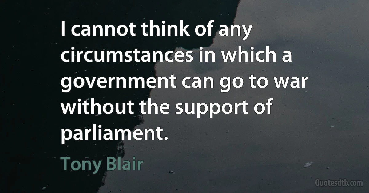 I cannot think of any circumstances in which a government can go to war without the support of parliament. (Tony Blair)